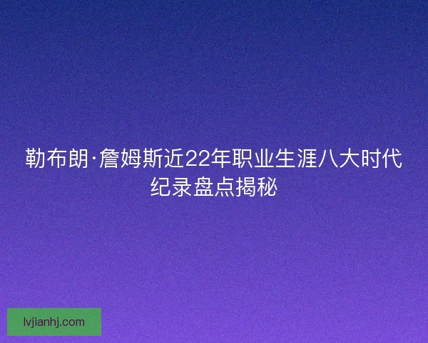 勒布朗·詹姆斯近22年职业生涯八大时代纪录盘点揭秘