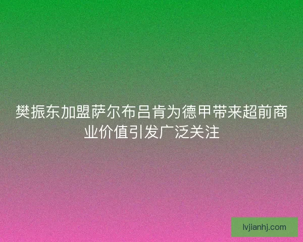 樊振东加盟萨尔布吕肯为德甲带来超前商业价值引发广泛关注 樊振东加盟萨尔布吕肯为德甲带来超前商业价值引发广泛关注