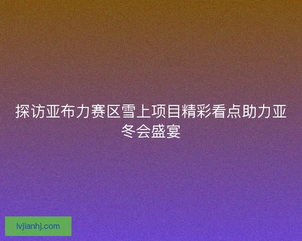 探访亚布力赛区雪上项目精彩看点助力亚冬会盛宴