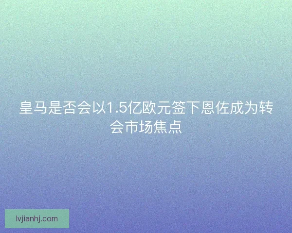 皇马是否会以1.5亿欧元签下恩佐成为转会市场焦点 皇马是否会以1.5亿欧元签下恩佐成为转会市场焦点