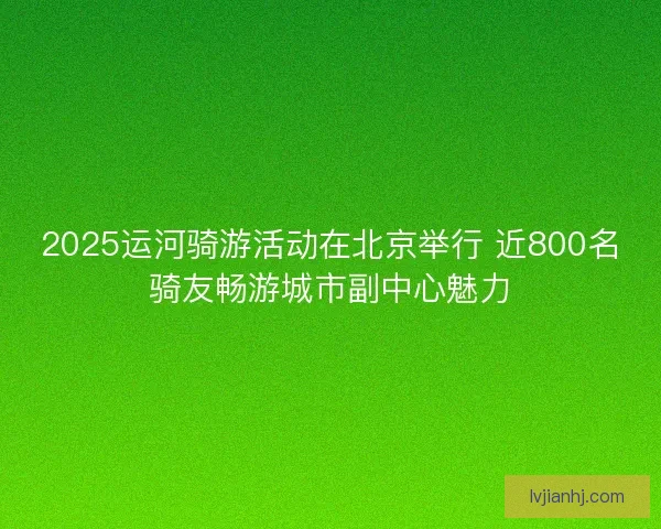 2025运河骑游活动在北京举行 近800名骑友畅游城市副中心魅力 2025运河骑游活动在北京举行 近800名骑友畅游城市副中心魅力