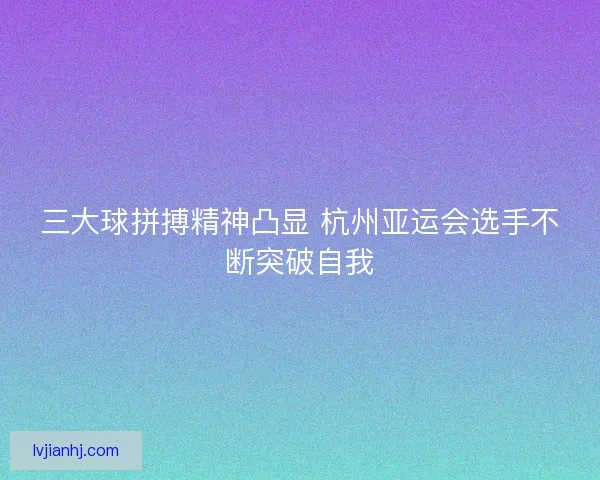 三大球拼搏精神凸显 杭州亚运会选手不断突破自我