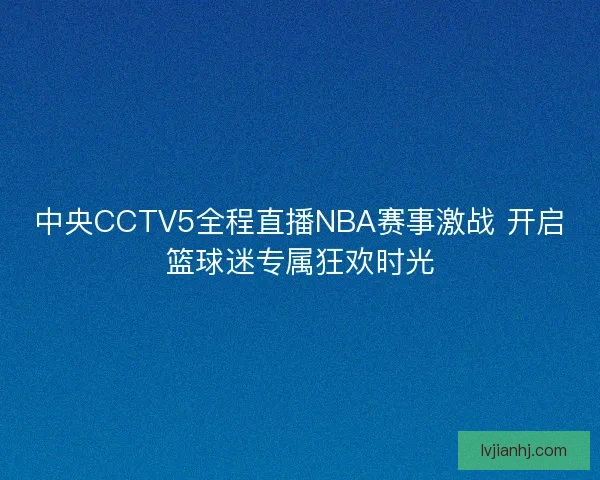 中央CCTV5全程直播NBA赛事激战 开启篮球迷专属狂欢时光 中央CCTV5全程直播NBA赛事激战 开启篮球迷专属狂欢时光