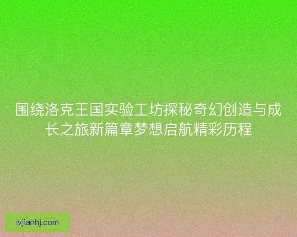 围绕洛克王国实验工坊探秘奇幻创造与成长之旅新篇章梦想启航精彩历程