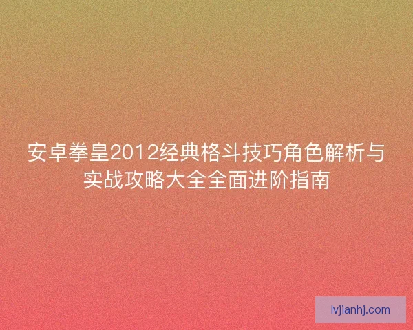 安卓拳皇2012经典格斗技巧角色解析与实战攻略大全全面进阶指南