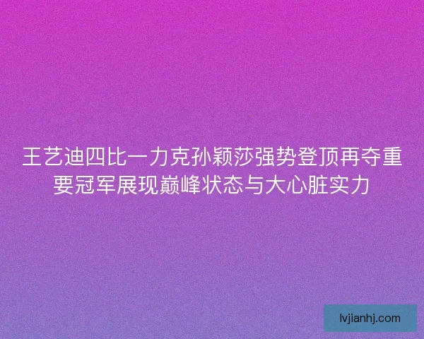 王艺迪四比一力克孙颖莎强势登顶再夺重要冠军展现巅峰状态与大心脏实力
