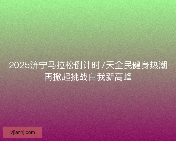 2025济宁马拉松倒计时7天全民健身热潮再掀起挑战自我新高峰 2025济宁马拉松倒计时7天全民健身热潮再掀起挑战自我新高峰