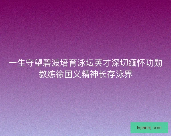 一生守望碧波培育泳坛英才深切缅怀功勋教练徐国义精神长存泳界