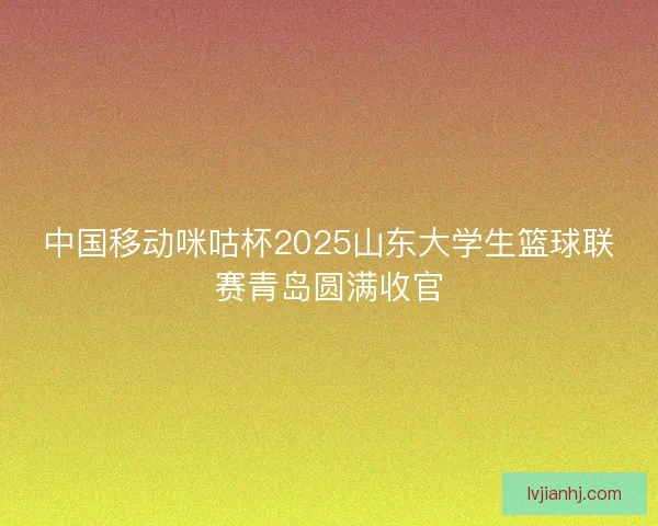 中国移动咪咕杯2025山东大学生篮球联赛青岛圆满收官