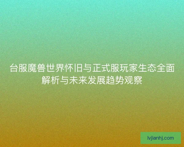 台服魔兽世界怀旧与正式服玩家生态全面解析与未来发展趋势观察