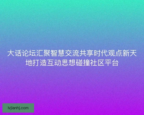 大话论坛汇聚智慧交流共享时代观点新天地打造互动思想碰撞社区平台