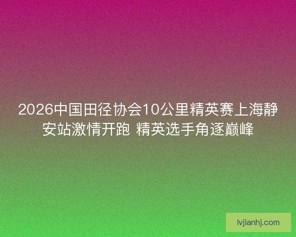 2026中国田径协会10公里精英赛上海静安站激情开跑 精英选手角逐巅峰