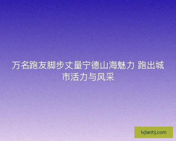 万名跑友脚步丈量宁德山海魅力 跑出城市活力与风采