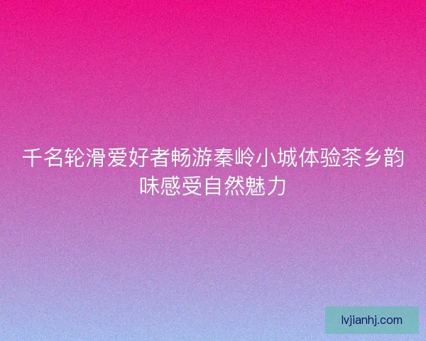 千名轮滑爱好者畅游秦岭小城体验茶乡韵味感受自然魅力 千名轮滑爱好者畅游秦岭小城体验茶乡韵味感受自然魅力