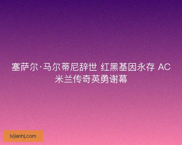 塞萨尔·马尔蒂尼辞世 红黑基因永存 AC米兰传奇英勇谢幕