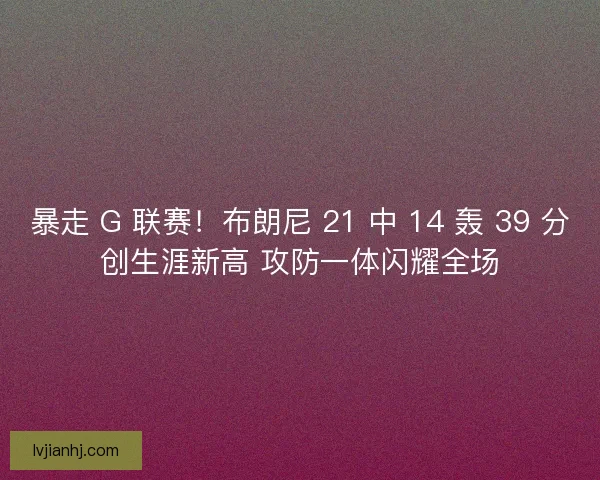 暴走 G 联赛！布朗尼 21 中 14 轰 39 分创生涯新高 攻防一体闪耀全场