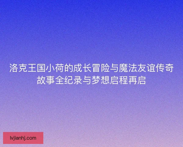 洛克王国小荷的成长冒险与魔法友谊传奇故事全纪录与梦想启程再启 洛克王国小荷的成长冒险与魔法友谊传奇故事全纪录与梦想启程再启