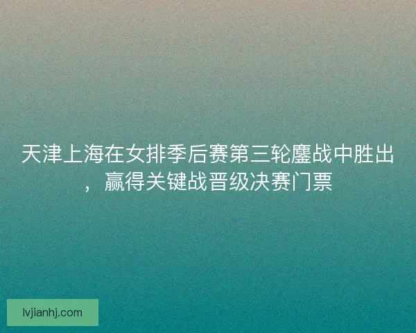 天津上海在女排季后赛第三轮鏖战中胜出，赢得关键战晋级决赛门票