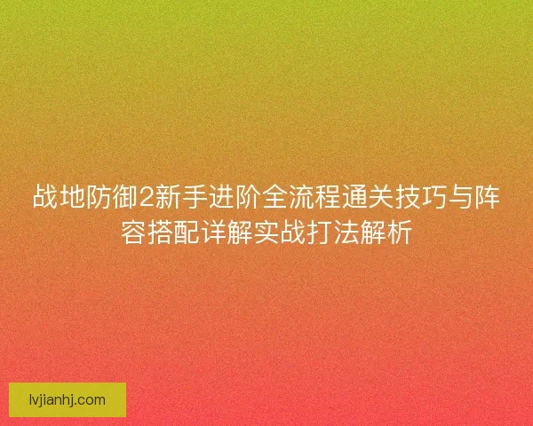 战地防御2新手进阶全流程通关技巧与阵容搭配详解实战打法解析