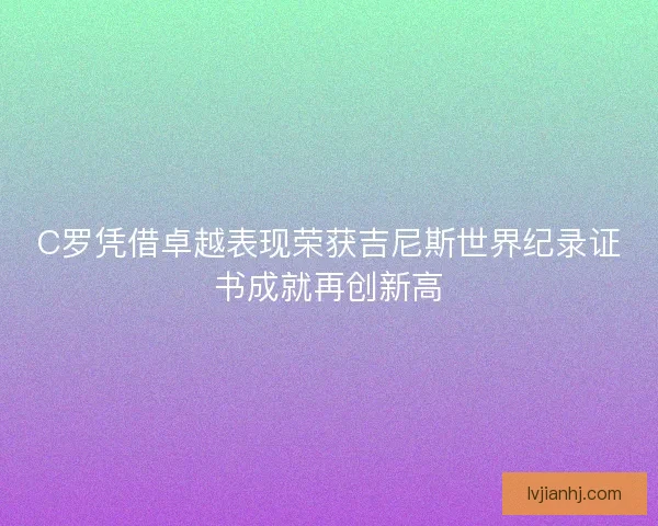 C罗凭借卓越表现荣获吉尼斯世界纪录证书成就再创新高 C罗凭借卓越表现荣获吉尼斯世界纪录证书成就再创新高