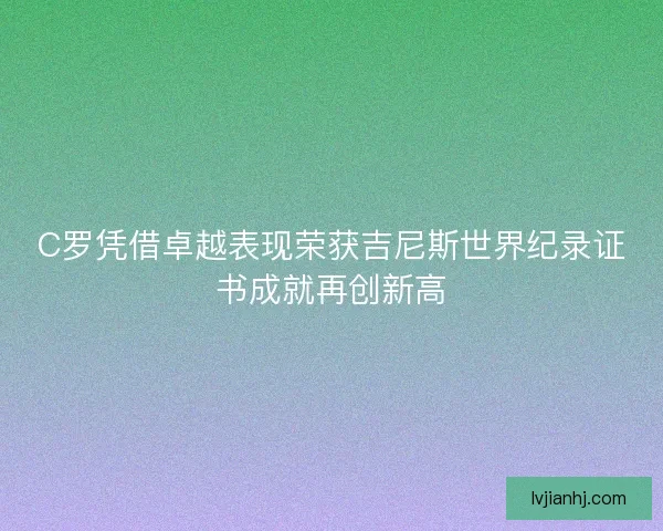 C罗凭借卓越表现荣获吉尼斯世界纪录证书成就再创新高 C罗凭借卓越表现荣获吉尼斯世界纪录证书成就再创新高