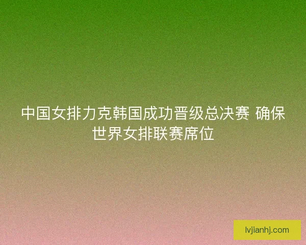 中国女排力克韩国成功晋级总决赛 确保世界女排联赛席位