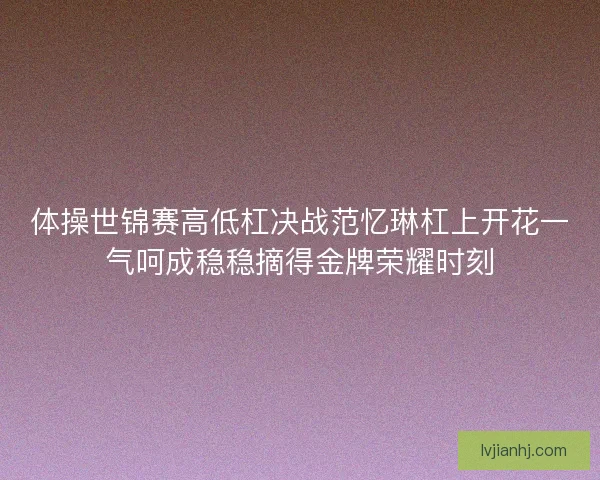 体操世锦赛高低杠决战范忆琳杠上开花一气呵成稳稳摘得金牌荣耀时刻 体操世锦赛高低杠决战范忆琳杠上开花一气呵成稳稳摘得金牌荣耀时刻