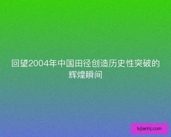 回望2004年中国田径创造历史性突破的辉煌瞬间