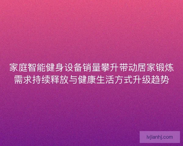 家庭智能健身设备销量攀升带动居家锻炼需求持续释放与健康生活方式升级趋势 家庭智能健身设备销量攀升带动居家锻炼需求持续释放与健康生活方式升级趋势