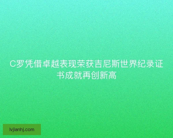 C罗凭借卓越表现荣获吉尼斯世界纪录证书成就再创新高