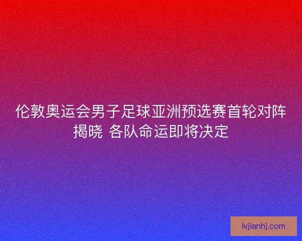 伦敦奥运会男子足球亚洲预选赛首轮对阵揭晓 各队命运即将决定