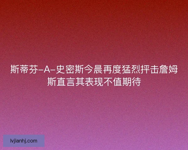 斯蒂芬-A-史密斯今晨再度猛烈抨击詹姆斯直言其表现不值期待
