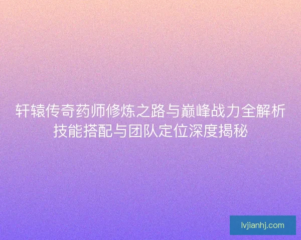 轩辕传奇药师修炼之路与巅峰战力全解析技能搭配与团队定位深度揭秘