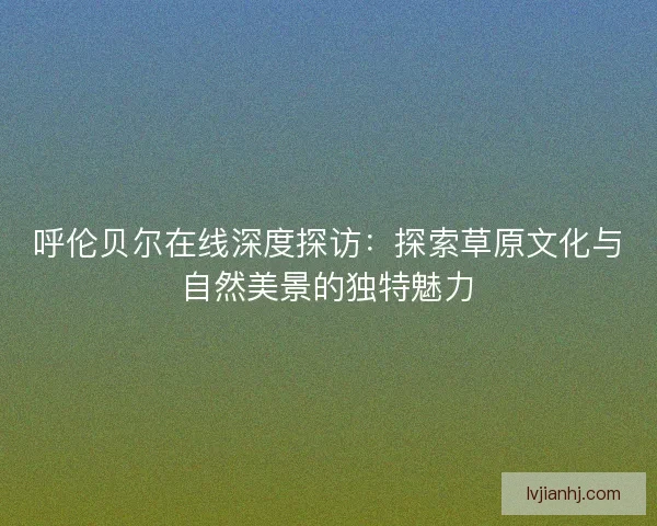呼伦贝尔在线深度探访：探索草原文化与自然美景的独特魅力