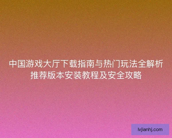 中国游戏大厅下载指南与热门玩法全解析推荐版本安装教程及安全攻略 中国游戏大厅下载指南与热门玩法全解析推荐版本安装教程及安全攻略