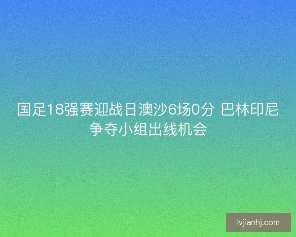 国足18强赛迎战日澳沙6场0分 巴林印尼争夺小组出线机会 国足18强赛迎战日澳沙6场0分 巴林印尼争夺小组出线机会