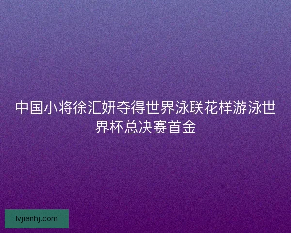 中国小将徐汇妍夺得世界泳联花样游泳世界杯总决赛首金